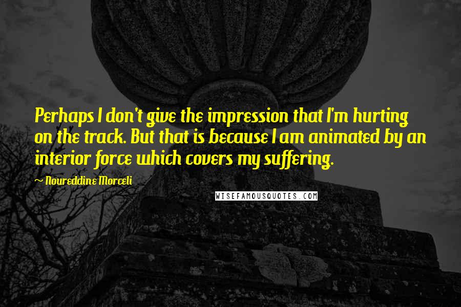 Noureddine Morceli Quotes: Perhaps I don't give the impression that I'm hurting on the track. But that is because I am animated by an interior force which covers my suffering.