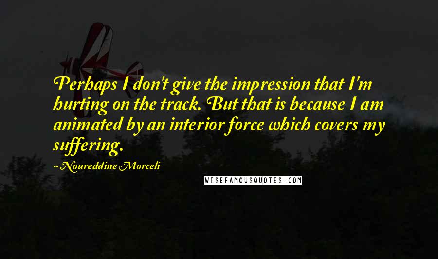 Noureddine Morceli Quotes: Perhaps I don't give the impression that I'm hurting on the track. But that is because I am animated by an interior force which covers my suffering.