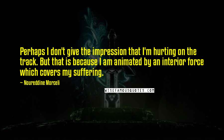 Noureddine Morceli Quotes: Perhaps I don't give the impression that I'm hurting on the track. But that is because I am animated by an interior force which covers my suffering.