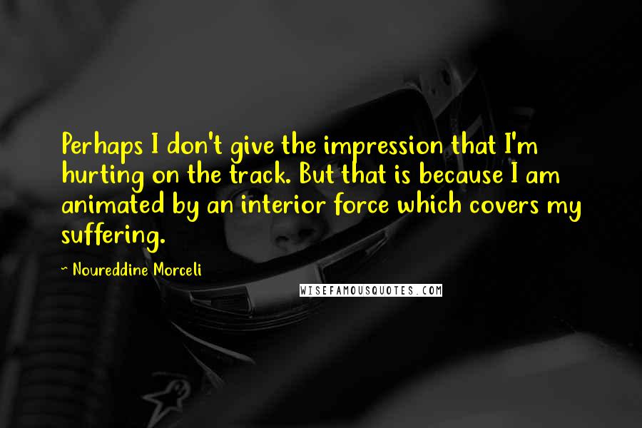 Noureddine Morceli Quotes: Perhaps I don't give the impression that I'm hurting on the track. But that is because I am animated by an interior force which covers my suffering.