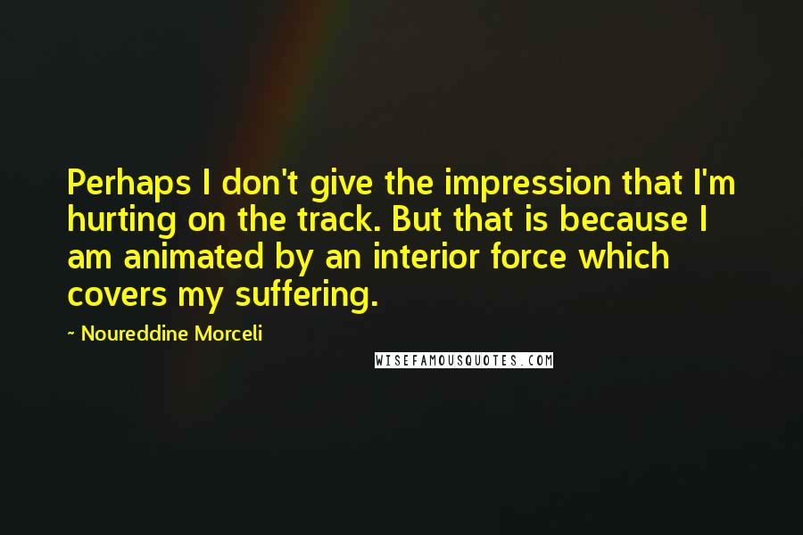 Noureddine Morceli Quotes: Perhaps I don't give the impression that I'm hurting on the track. But that is because I am animated by an interior force which covers my suffering.