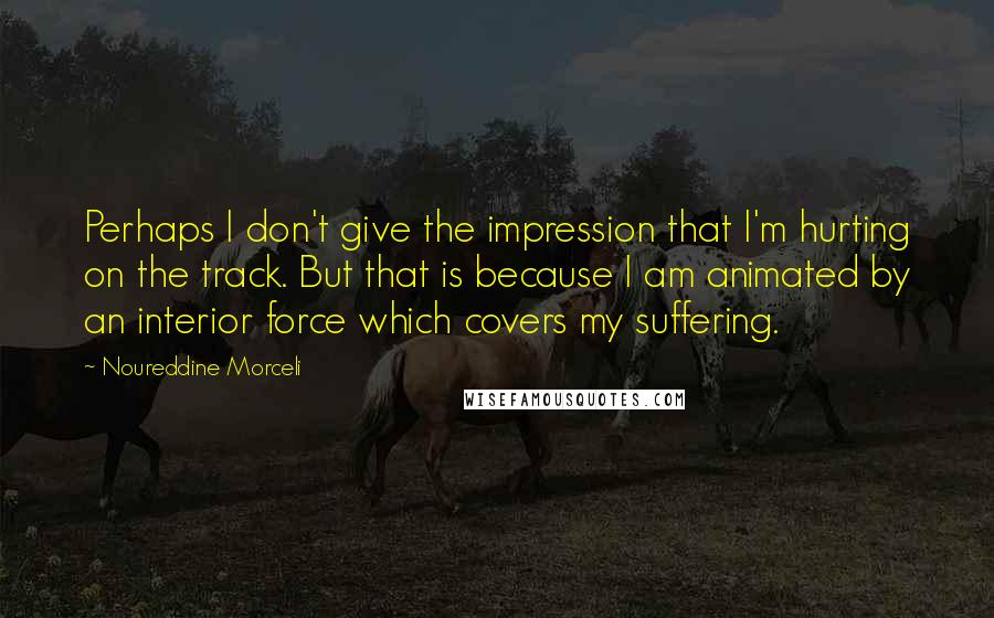Noureddine Morceli Quotes: Perhaps I don't give the impression that I'm hurting on the track. But that is because I am animated by an interior force which covers my suffering.