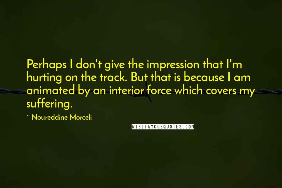 Noureddine Morceli Quotes: Perhaps I don't give the impression that I'm hurting on the track. But that is because I am animated by an interior force which covers my suffering.