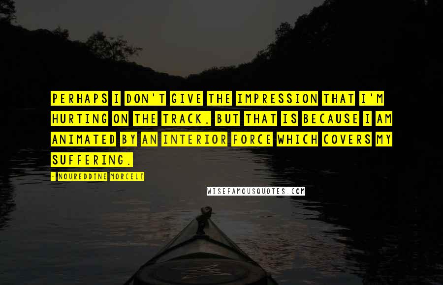 Noureddine Morceli Quotes: Perhaps I don't give the impression that I'm hurting on the track. But that is because I am animated by an interior force which covers my suffering.