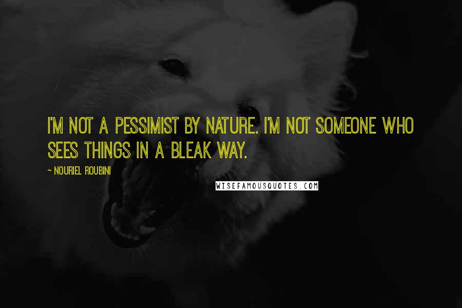 Nouriel Roubini Quotes: I'm not a pessimist by nature. I'm not someone who sees things in a bleak way.