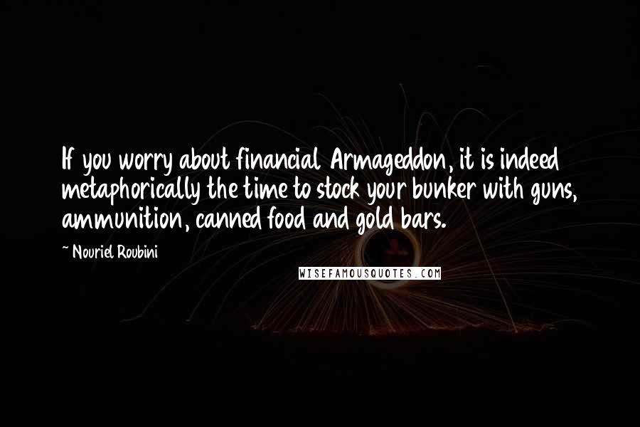 Nouriel Roubini Quotes: If you worry about financial Armageddon, it is indeed metaphorically the time to stock your bunker with guns, ammunition, canned food and gold bars.