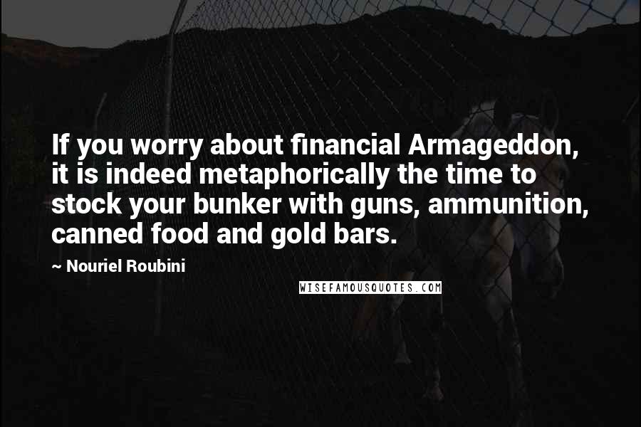 Nouriel Roubini Quotes: If you worry about financial Armageddon, it is indeed metaphorically the time to stock your bunker with guns, ammunition, canned food and gold bars.