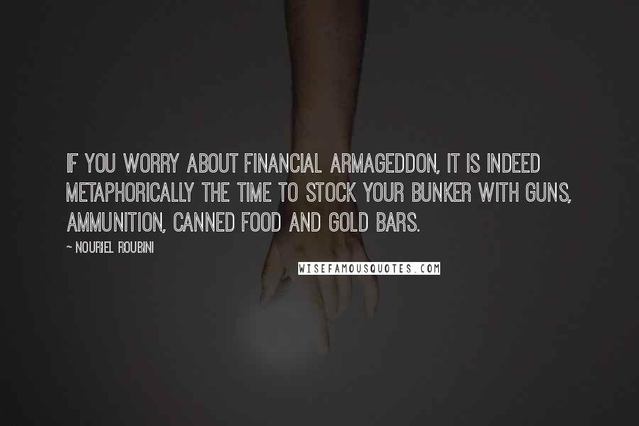 Nouriel Roubini Quotes: If you worry about financial Armageddon, it is indeed metaphorically the time to stock your bunker with guns, ammunition, canned food and gold bars.