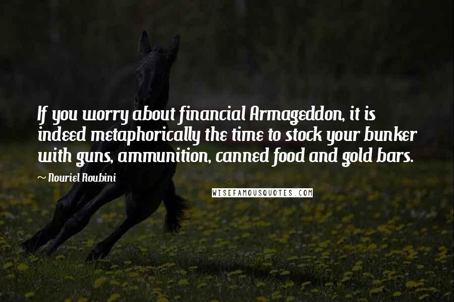 Nouriel Roubini Quotes: If you worry about financial Armageddon, it is indeed metaphorically the time to stock your bunker with guns, ammunition, canned food and gold bars.