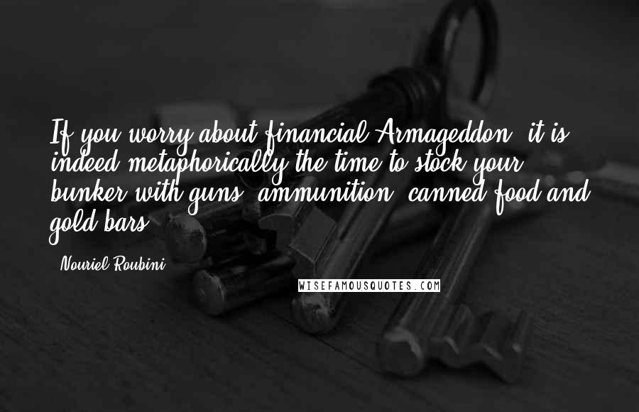 Nouriel Roubini Quotes: If you worry about financial Armageddon, it is indeed metaphorically the time to stock your bunker with guns, ammunition, canned food and gold bars.