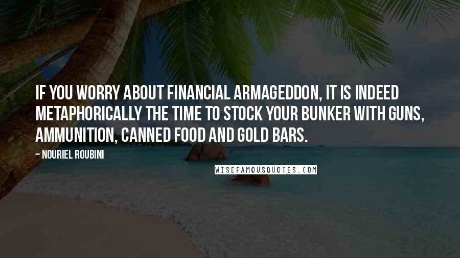 Nouriel Roubini Quotes: If you worry about financial Armageddon, it is indeed metaphorically the time to stock your bunker with guns, ammunition, canned food and gold bars.