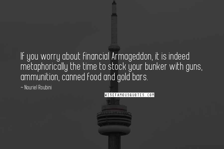 Nouriel Roubini Quotes: If you worry about financial Armageddon, it is indeed metaphorically the time to stock your bunker with guns, ammunition, canned food and gold bars.