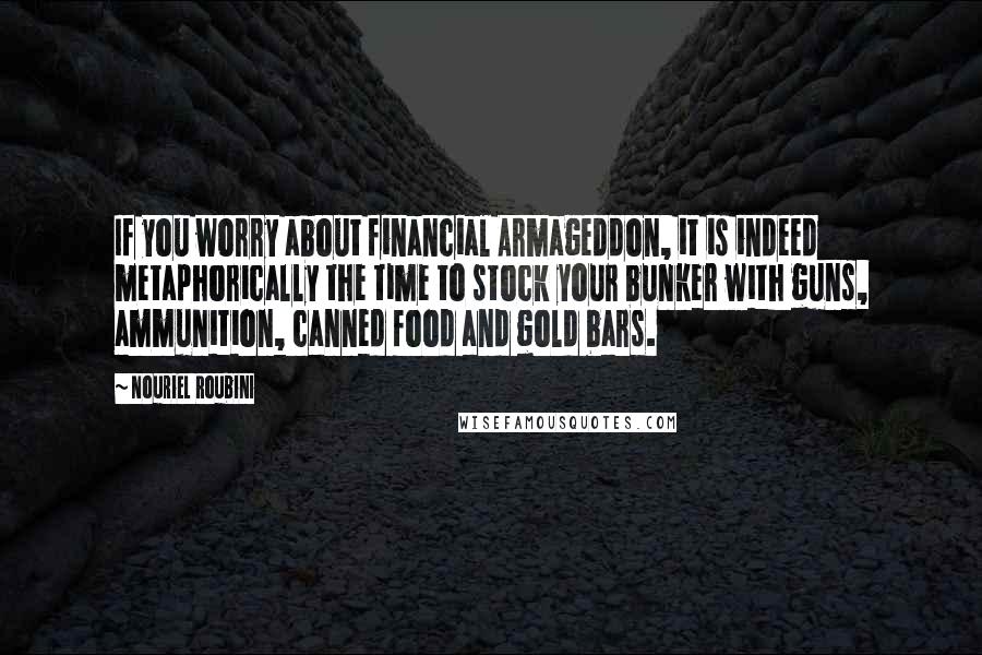 Nouriel Roubini Quotes: If you worry about financial Armageddon, it is indeed metaphorically the time to stock your bunker with guns, ammunition, canned food and gold bars.