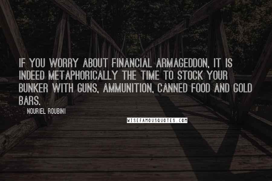 Nouriel Roubini Quotes: If you worry about financial Armageddon, it is indeed metaphorically the time to stock your bunker with guns, ammunition, canned food and gold bars.