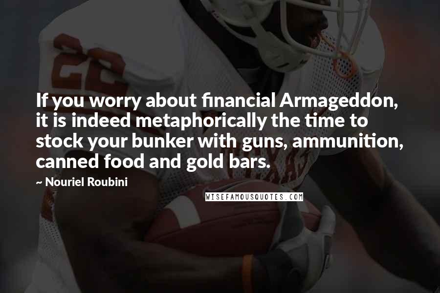 Nouriel Roubini Quotes: If you worry about financial Armageddon, it is indeed metaphorically the time to stock your bunker with guns, ammunition, canned food and gold bars.