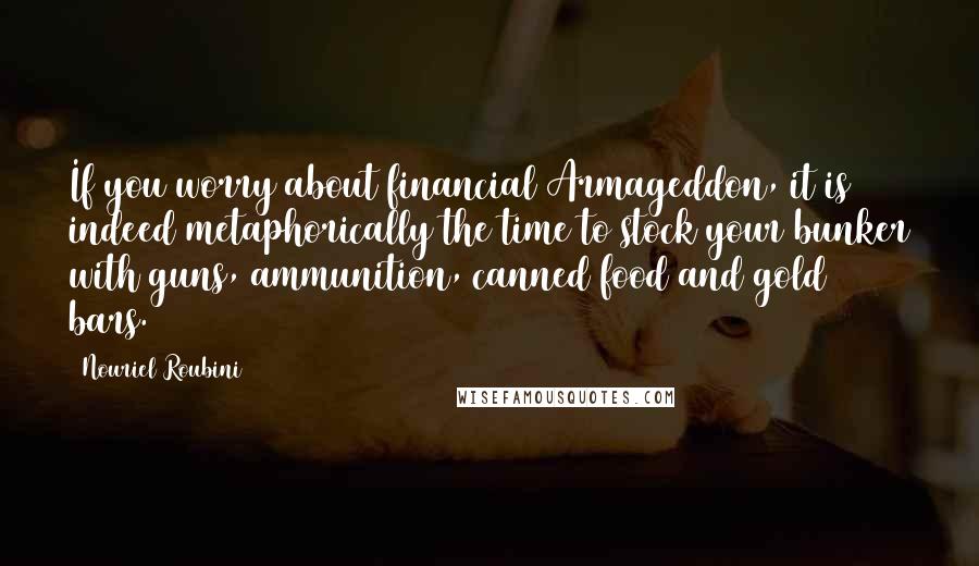 Nouriel Roubini Quotes: If you worry about financial Armageddon, it is indeed metaphorically the time to stock your bunker with guns, ammunition, canned food and gold bars.