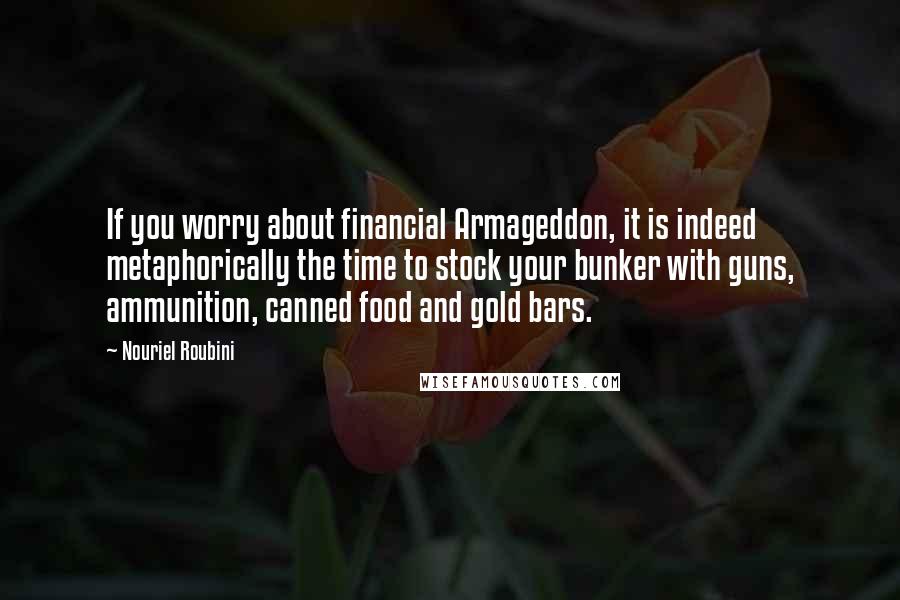 Nouriel Roubini Quotes: If you worry about financial Armageddon, it is indeed metaphorically the time to stock your bunker with guns, ammunition, canned food and gold bars.