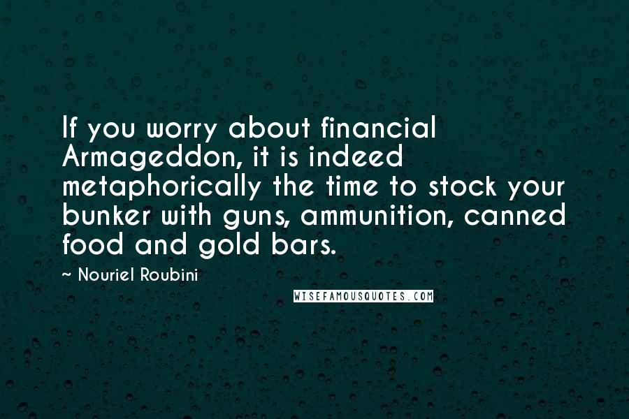 Nouriel Roubini Quotes: If you worry about financial Armageddon, it is indeed metaphorically the time to stock your bunker with guns, ammunition, canned food and gold bars.