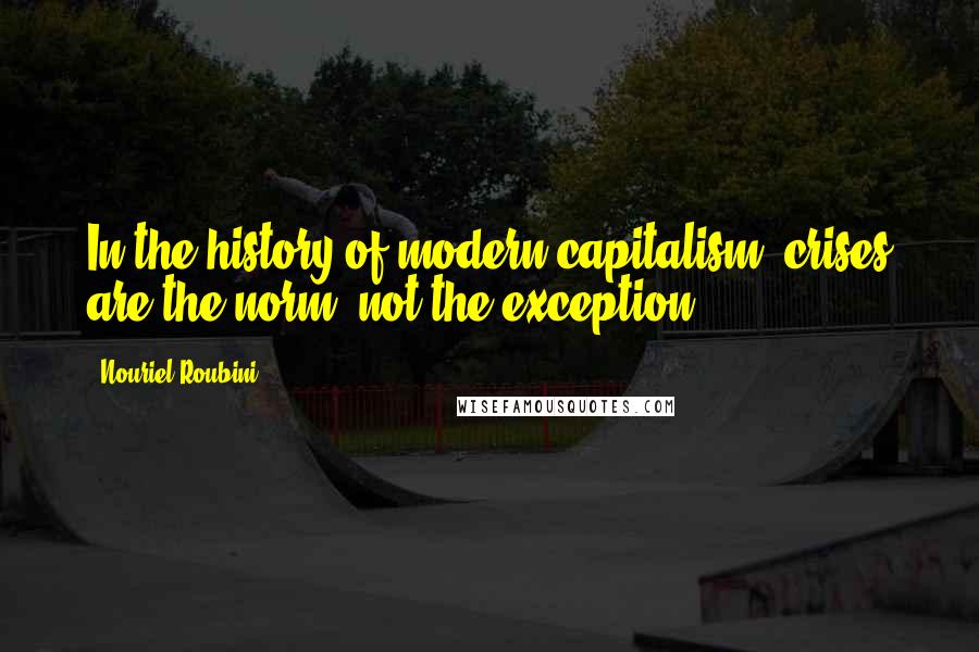 Nouriel Roubini Quotes: In the history of modern capitalism, crises are the norm, not the exception.