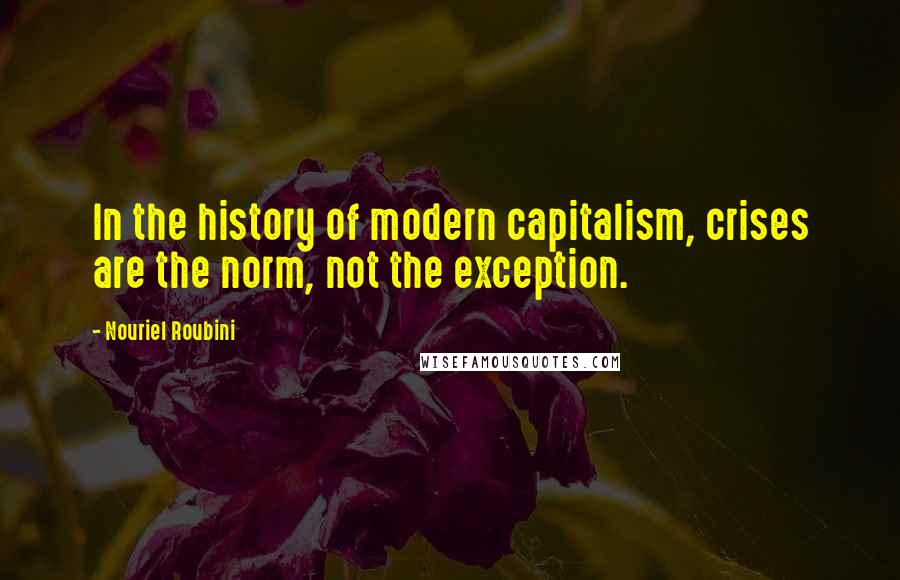 Nouriel Roubini Quotes: In the history of modern capitalism, crises are the norm, not the exception.