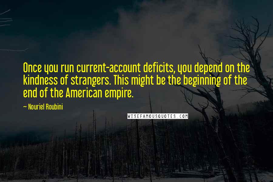 Nouriel Roubini Quotes: Once you run current-account deficits, you depend on the kindness of strangers. This might be the beginning of the end of the American empire.