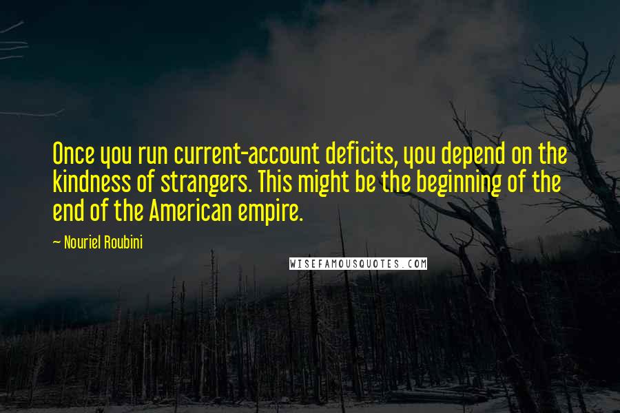 Nouriel Roubini Quotes: Once you run current-account deficits, you depend on the kindness of strangers. This might be the beginning of the end of the American empire.