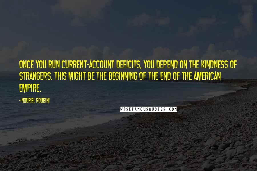 Nouriel Roubini Quotes: Once you run current-account deficits, you depend on the kindness of strangers. This might be the beginning of the end of the American empire.