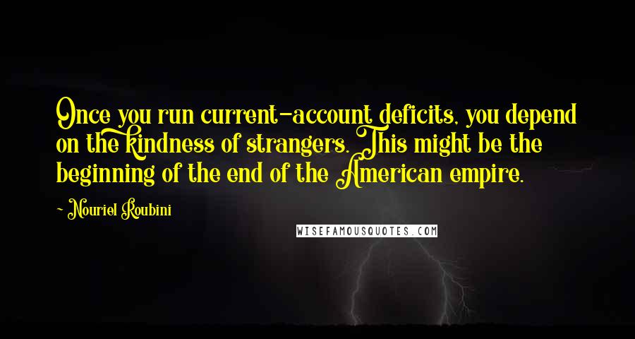 Nouriel Roubini Quotes: Once you run current-account deficits, you depend on the kindness of strangers. This might be the beginning of the end of the American empire.