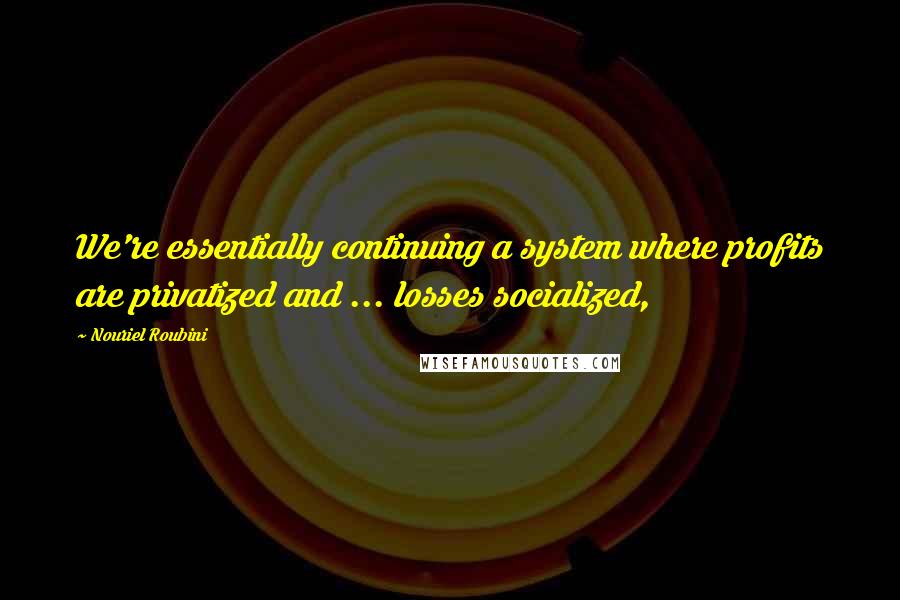 Nouriel Roubini Quotes: We're essentially continuing a system where profits are privatized and ... losses socialized,