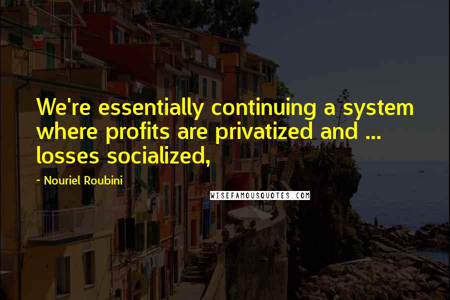 Nouriel Roubini Quotes: We're essentially continuing a system where profits are privatized and ... losses socialized,