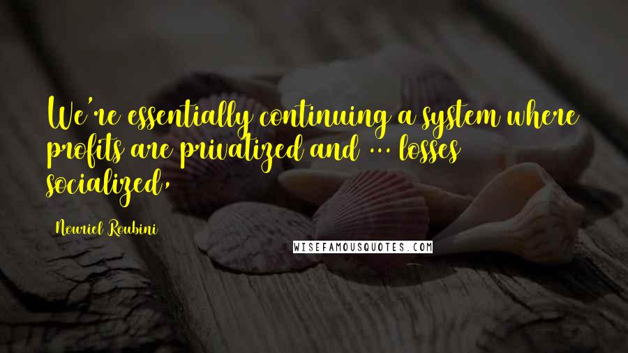 Nouriel Roubini Quotes: We're essentially continuing a system where profits are privatized and ... losses socialized,
