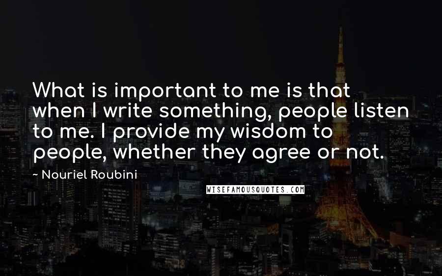 Nouriel Roubini Quotes: What is important to me is that when I write something, people listen to me. I provide my wisdom to people, whether they agree or not.