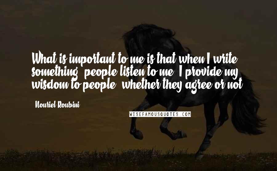 Nouriel Roubini Quotes: What is important to me is that when I write something, people listen to me. I provide my wisdom to people, whether they agree or not.