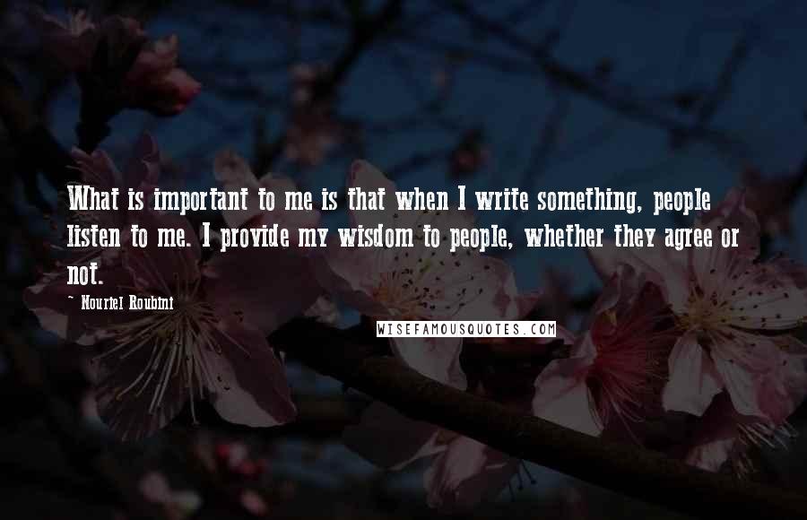 Nouriel Roubini Quotes: What is important to me is that when I write something, people listen to me. I provide my wisdom to people, whether they agree or not.