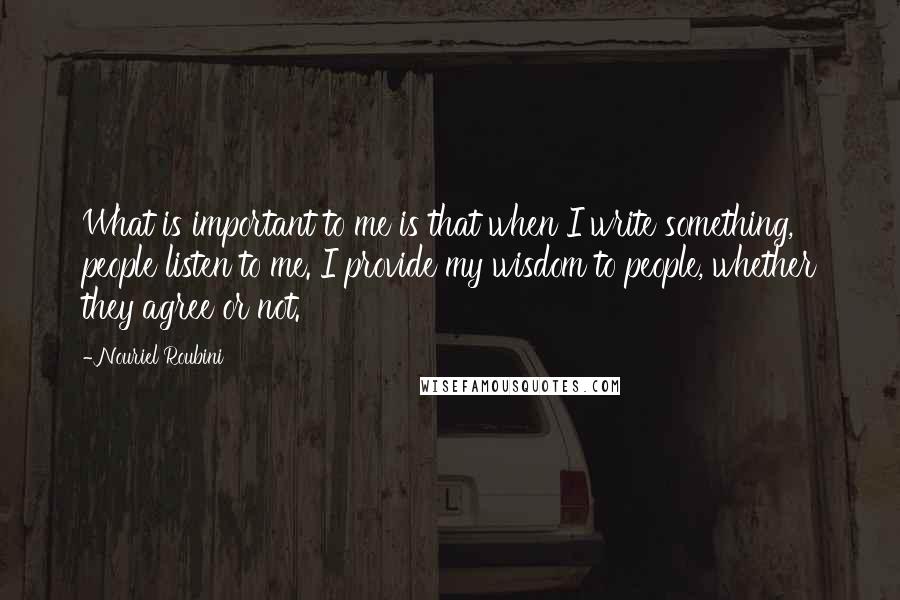 Nouriel Roubini Quotes: What is important to me is that when I write something, people listen to me. I provide my wisdom to people, whether they agree or not.