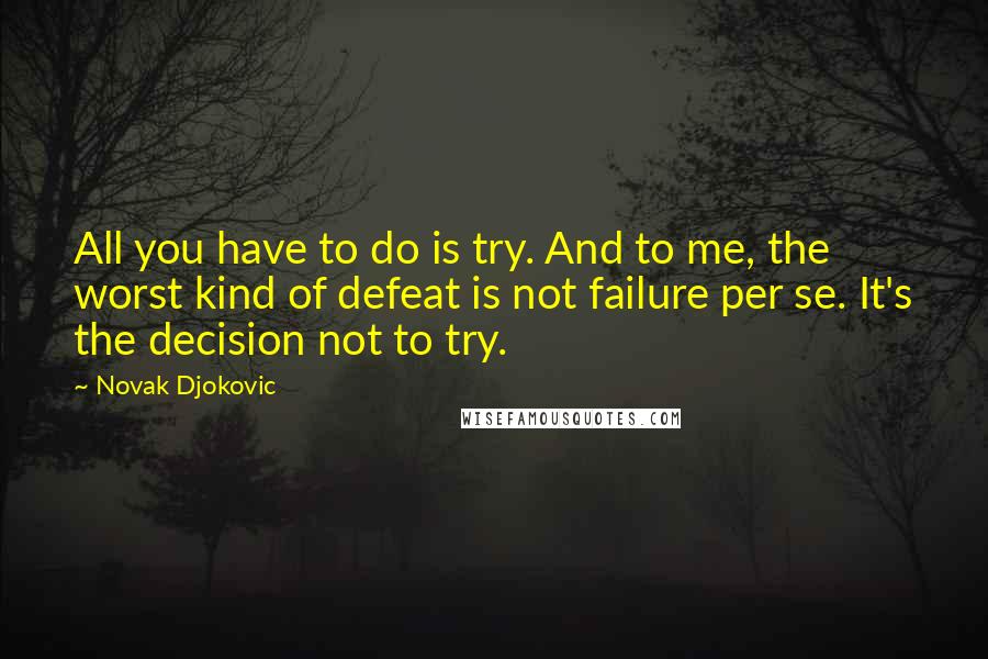 Novak Djokovic Quotes: All you have to do is try. And to me, the worst kind of defeat is not failure per se. It's the decision not to try.