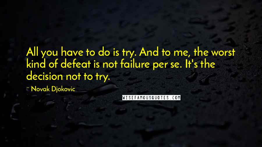 Novak Djokovic Quotes: All you have to do is try. And to me, the worst kind of defeat is not failure per se. It's the decision not to try.