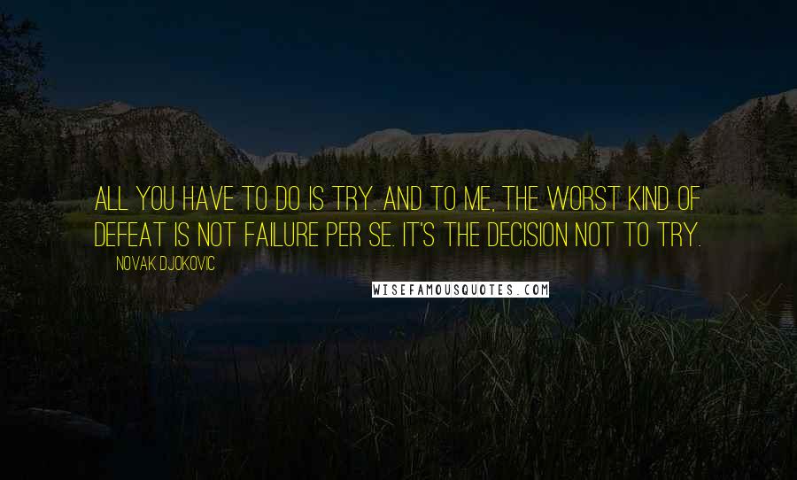 Novak Djokovic Quotes: All you have to do is try. And to me, the worst kind of defeat is not failure per se. It's the decision not to try.