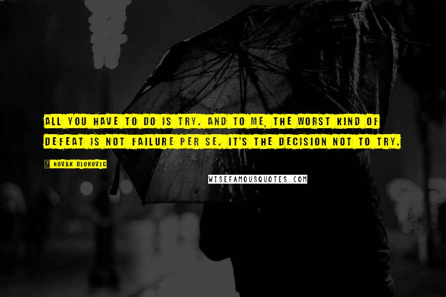 Novak Djokovic Quotes: All you have to do is try. And to me, the worst kind of defeat is not failure per se. It's the decision not to try.