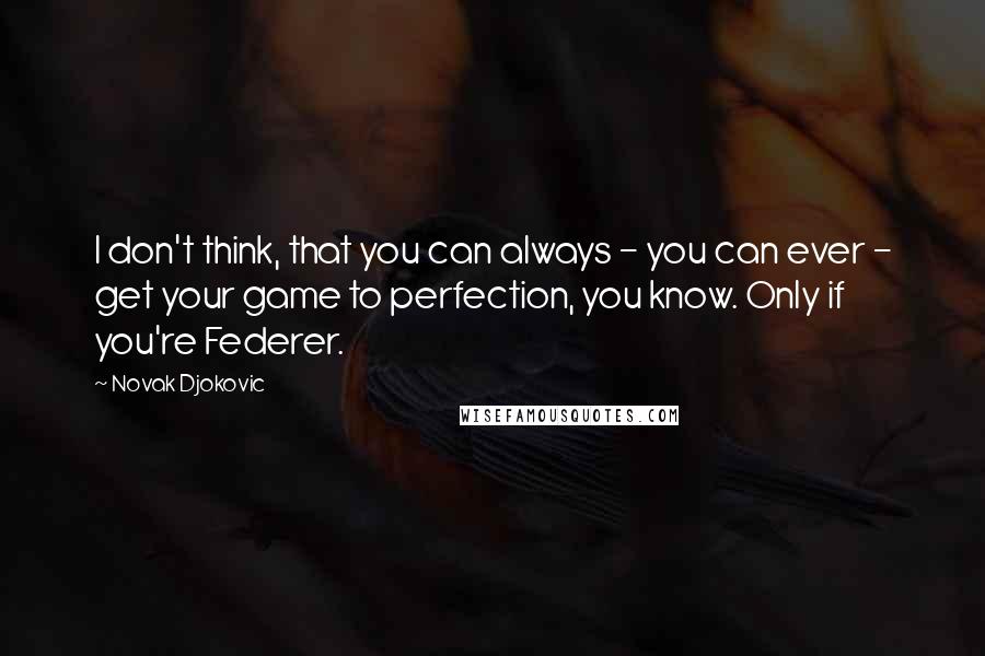 Novak Djokovic Quotes: I don't think, that you can always - you can ever - get your game to perfection, you know. Only if you're Federer.