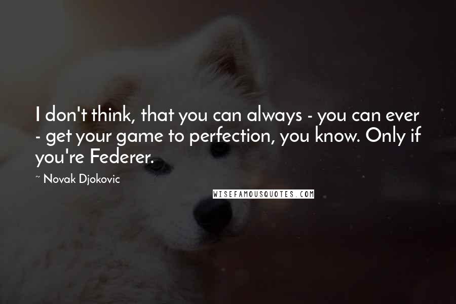 Novak Djokovic Quotes: I don't think, that you can always - you can ever - get your game to perfection, you know. Only if you're Federer.