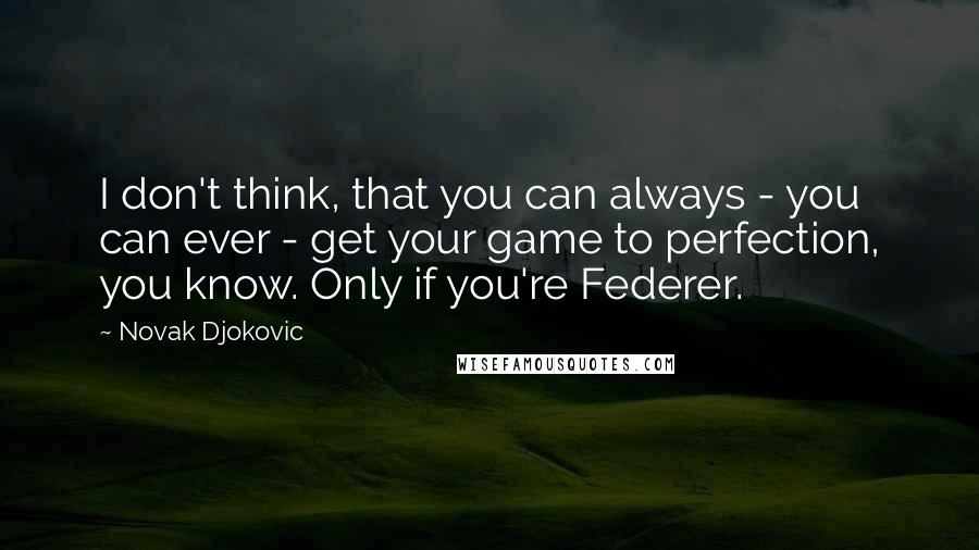 Novak Djokovic Quotes: I don't think, that you can always - you can ever - get your game to perfection, you know. Only if you're Federer.