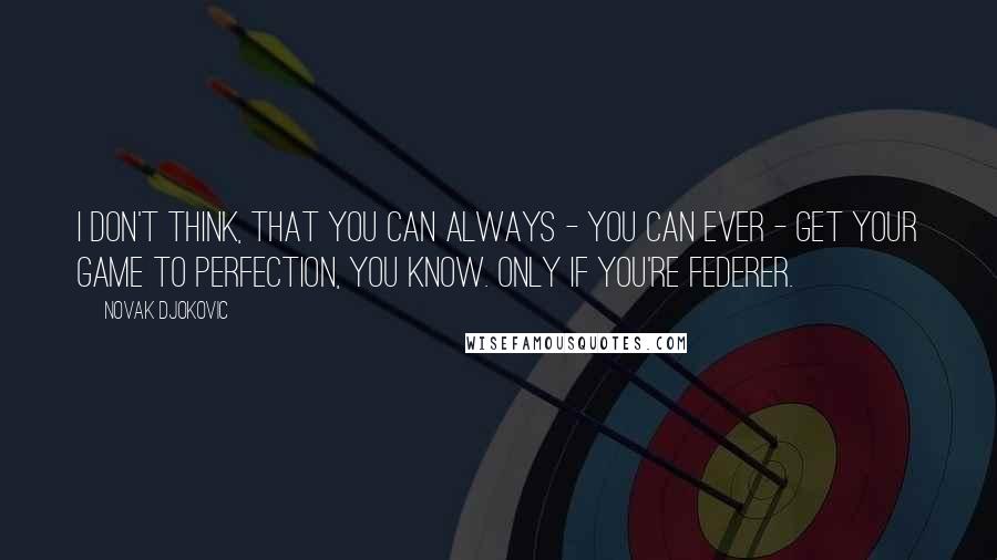 Novak Djokovic Quotes: I don't think, that you can always - you can ever - get your game to perfection, you know. Only if you're Federer.