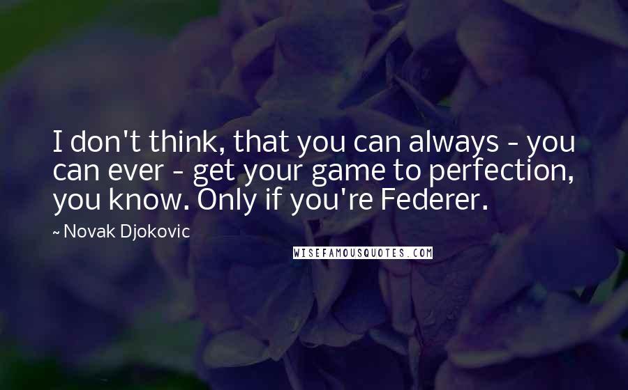 Novak Djokovic Quotes: I don't think, that you can always - you can ever - get your game to perfection, you know. Only if you're Federer.