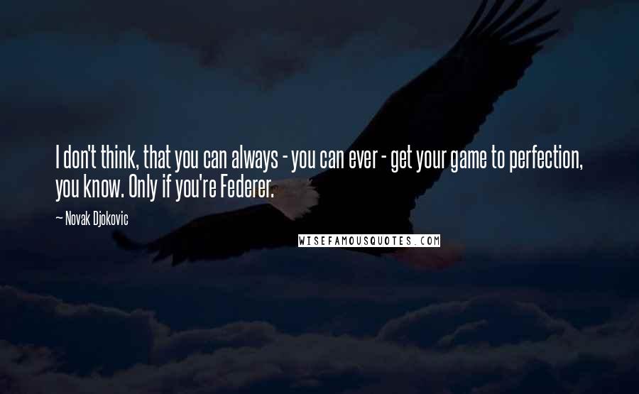 Novak Djokovic Quotes: I don't think, that you can always - you can ever - get your game to perfection, you know. Only if you're Federer.