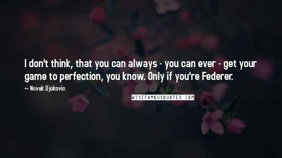 Novak Djokovic Quotes: I don't think, that you can always - you can ever - get your game to perfection, you know. Only if you're Federer.