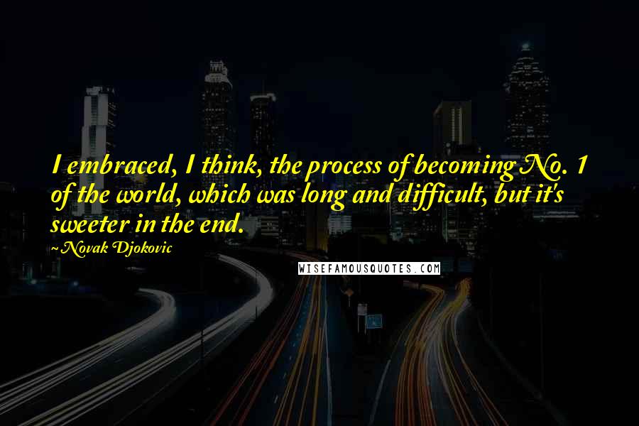 Novak Djokovic Quotes: I embraced, I think, the process of becoming No. 1 of the world, which was long and difficult, but it's sweeter in the end.