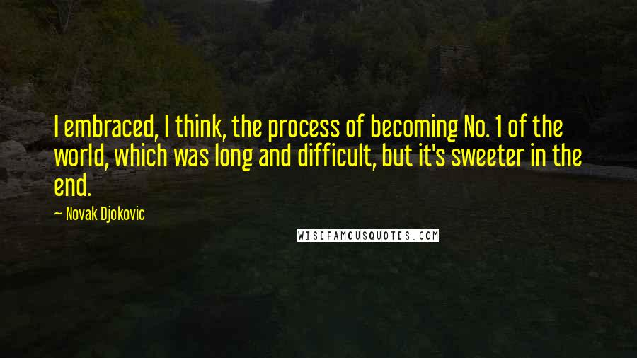 Novak Djokovic Quotes: I embraced, I think, the process of becoming No. 1 of the world, which was long and difficult, but it's sweeter in the end.