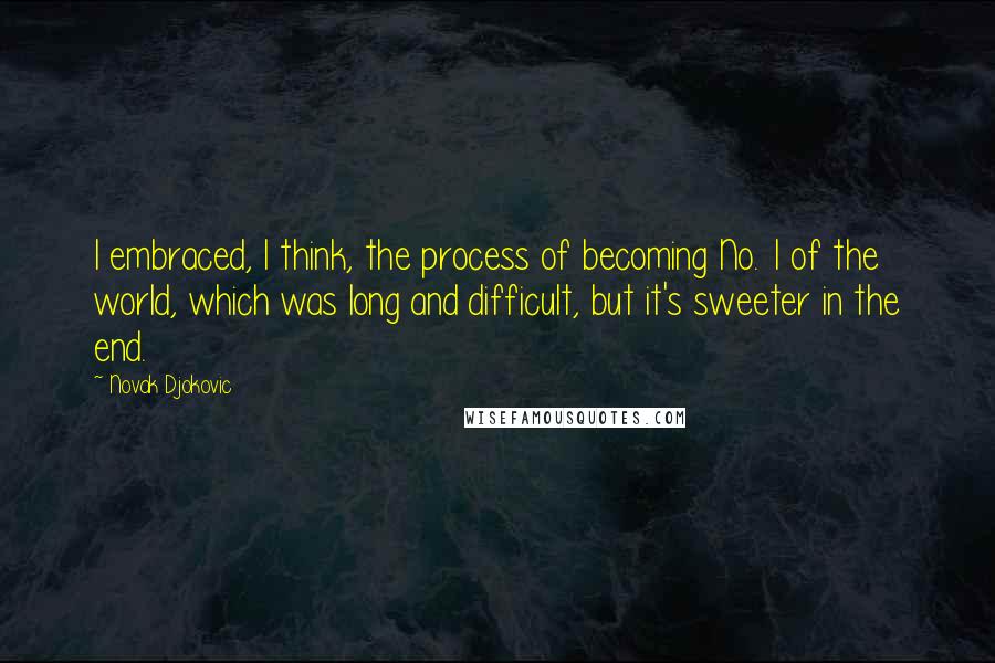 Novak Djokovic Quotes: I embraced, I think, the process of becoming No. 1 of the world, which was long and difficult, but it's sweeter in the end.