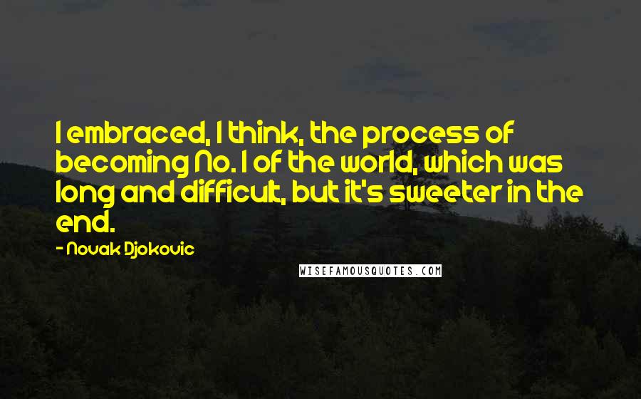 Novak Djokovic Quotes: I embraced, I think, the process of becoming No. 1 of the world, which was long and difficult, but it's sweeter in the end.